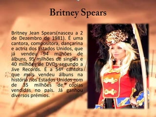 BritneySpearsBritney Jean Spears(nasceu a 2 de Dezembro de 1981). É uma cantora, compositora, dançarina e actriz dos Estados Unidos, que já vendeu 94 milhões de álbuns, 95 milhões de singles e 40 milhões de DVDs segundo a JiveRecords. É a 54º cantora que mais vendeu álbuns na história nos Estados Unidos com de 35 milhões de cópias vendidas no país. Já ganhou diversos prémios.