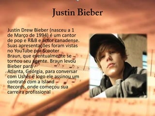 JustinBieberJustinDrewBieber (nasceu a 1 de Março de 1994) é um cantor de pop e R&B e actor canadense. Suas apresentações foram vistas no YouTube por Scooter Braun, que eventualmente se tornou seu agente. Braun levou Bieber para Atlanta, Geórgia, para conversar com Usher e logo ele assinou um contrato com a IslandRecords, onde começou sua carreira profissional