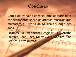 Conclusão     Com este trabalho conseguimos adquirir mais conhecimentos sobre os artistas musicais que marcaram a História da Musica ao longo dos anos.    Ficamos a conhecer melhor a Aretha Franklin, JoanBaez, MileyCyrus, Shakira, TheBeatles, entre outros.