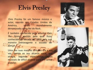 Elvis PresleyElvisPresley foi um famoso músico e actor, nascido nos Estados Unidos da América, sendo mundialmente denominado como Rei do Rock. É também conhecido pela alcunha ElvisThePelvis, apelido pelo qual ficou conhecido na década de 1950 pela sua maneira extravagante e ousada de dançar. Uma das suas maiores virtudes era a sua voz, devido ao seu alcance vocal, que atingia, segundo especialistas, notas musicais de difícil alcance para um cantor popular.
