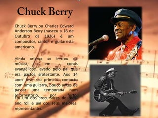 Chuck BerryChuck Berry ou Charles Edward Anderson Berry (nasceu a 18 de Outubro de 1926) é um compositor, cantor e guitarrista americano. Ainda criança se iniciou na música, em corais evangélicos, levado pelo pai que era pastor protestante. Aos 14 anos teve seu primeiro contacto com uma guitarra, pouco antes de passar uma temporada num reformatório, por furto.Foi um dos precursores do rock and roll e um dos seus maiores representantes.
