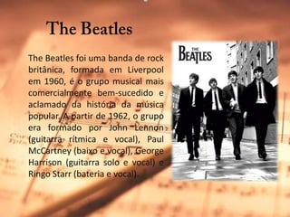 TheBeatlesTheBeatles foi uma banda de rock britânica, formada em Liverpool em 1960, é o grupo musical mais comercialmente bem-sucedido e aclamado da história da música popular. A partir de 1962, o grupo era formado por John Lennon (guitarra rítmica e vocal), Paul McCartney (baixo e vocal), George Harrison (guitarra solo e vocal) e RingoStarr (bateria e vocal). 