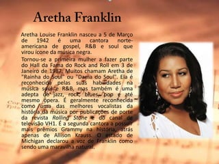      Aretha FranklinAretha Louise Franklin nasceu a 5 de Março de 1942 é uma cantora norte-americana de gospel, R&B e soul que virou ícone da música negra.      Tornou-se a primeira mulher a fazer parte do Hall da Fama do Rock and Roll em 3 de Janeiro de 1987. Muitos chamam Aretha de "Rainha do Soul" ou "Dama do Soul". Ela é reconhecida pelas suas habilidades na música soul e R&B, mas também é uma adepta de jazz, rock, blues, pop e até mesmo ópera. É geralmente reconhecida como uma das melhores vocalistas da história da música por publicações de porte da revista RollingStone e do canal de televisão VH1. É a segunda cantora a possuir mais prêmios Grammy na história, atrás apenas de AllisonKrauss. O estado de Michigan declarou a voz de Franklin como sendo uma maravilha natural.