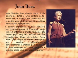 JoanBaezJoanChandosBaez (StatenIsland, 9 de janeiro de 1941) é uma cantora norte-americana de música folk, conhecida por seu estilo vocal distinto e opiniões políticas apresentadas abertamente.     A carreira profissional de Baez começou em 1959 no "NewportFolk Festival", onde com 18 anos, foi a grande revelação. Ela lançou pela VanguardRecords no ano seguinte seu álbum de estréia, "JoanBaez", uma coleção de baladas tradicionais que vendeu moderadamente bem, chamando a atenção pela qualidade do repertório e por seu talento na guitarra acústica, aliado a sua bela voz de soprano. 
