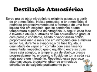 Destilação Atmosférica Serve pra se obter nitrogênio e oxigênio gasosos a partir do ar atmosférico. Nesse processo, o ar atmosférico é resfriado progressivamente até a formação de uma fase líquida rica em oxigênio, que se condensa a uma temperatura superior à do nitrogênio. A seguir, essa fase é levada à ebulição, através de um aquecimento gradual com pressão constante, sendo o vapor assim obtido proporcionalmente mais rico em nitrogênio que a mistura inicial. Se, durante a evaporação da fase líquida, a quantidade de vapor em contato com essa fase for aumentada, impedindo que o equilíbrio entre as duas fases seja atingido, a temperatura de ebulição cresce progressivamente, enquanto o líquido se torna cada vez mais pobre em nitrogênio. Repetindo essa operação algumas vezes, é possível obter-se um resíduo constituído de oxigênio praticamente puro.  