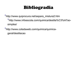 Bibliogradia * http://www.quiprocura.net/separa_mistura2.htm   * http://www.infoescola.com/quimica/destila%C3%A7ao-simples/   * http://www.coladaweb.com/quimica/quimica-geral/destilacao   