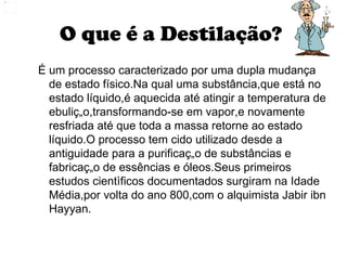 O que é a Destilação?  É um processo caracterizado por uma dupla mudança de estado físico.Na qual uma substância,que está no estado líquido,é aquecida até atingir a temperatura de ebulição,transformando-se em vapor,e novamente resfriada até que toda a massa retorne ao estado líquido.O processo tem cido utilizado desde a antiguidade para a purificação de substâncias e fabricação de essências e óleos.Seus primeiros estudos cientìficos documentados surgiram na Idade Média,por volta do ano 800,com o alquimista Jabir ibn Hayyan. 