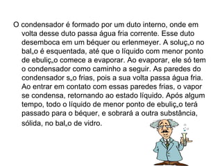 O condensador é formado por um duto interno, onde em volta desse duto passa água fria corrente. Esse duto desemboca em um béquer ou erlenmeyer. A solução no balão é esquentada, até que o líquido com menor ponto de ebulição comece a evaporar. Ao evaporar, ele só tem o condensador como caminho a seguir. As paredes do condensador são frias, pois a sua volta passa água fria. Ao entrar em contato com essas paredes frias, o vapor se condensa, retornando ao estado líquido. Após algum tempo, todo o líquido de menor ponto de ebulição terá passado para o béquer, e sobrará a outra substância, sólida, no balão de vidro.   
