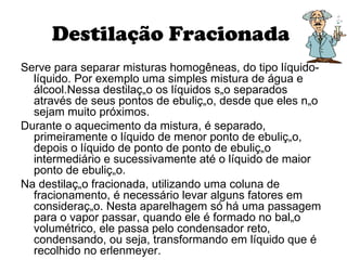 Destilação Fracionada  Serve para separar misturas homogêneas, do tipo líquido-líquido. Por exemplo uma simples mistura de água e álcool.Nessa destilação os líquidos são separados através de seus pontos de ebulição, desde que eles não sejam muito próximos. Durante o aquecimento da mistura, é separado, primeiramente o líquido de menor ponto de ebulição, depois o líquido de ponto de ponto de ebulição intermediário e sucessivamente até o líquido de maior ponto de ebulição. Na destilação fracionada, utilizando uma coluna de fracionamento, é necessário levar alguns fatores em consideração. Nesta aparelhagem só há uma passagem para o vapor passar, quando ele é formado no balão volumétrico, ele passa pelo condensador reto, condensando, ou seja, transformando em líquido que é recolhido no erlenmeyer.  