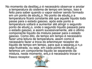 No momento da destilação é necessário observar e anotar a temperatura do sistema de tempo em tempo, isso é feito para saber quando o vapor estiver sendo formado em um ponto de ebulição. No ponto de ebulição a temperatura ficará constante até que aquele líquido todo passe para o estado gasoso, após este ponto a temperatura voltará a aumentar até atingir o segundo ponto de ebulição, onde o segundo líquido passará para o estado gasoso, e assim sucessivamente, até o último componente líquido da mistura passar para o estado gasoso. Como dito, de tempo em tempo é necessário fazer uma leitura de temperatura, assim como é necessário fazer a troca do erlenmeyer receptor do líquido de tempo em tempo, para que a separação não seja frustrada, ou seja, em cada ponto de ebulição teremos um componente líquido se separando da mistura, neste momento, então é necessário trocar o frasco receptor.   