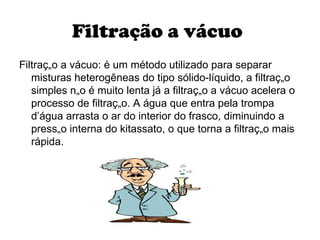 Filtração a vácuo   Filtração a vácuo: é um método utilizado para separar misturas heterogêneas do tipo sólido-líquido, a filtração simples não é muito lenta já a filtração a vácuo acelera o processo de filtração. A água que entra pela trompa d’água arrasta o ar do interior do frasco, diminuindo a pressão interna do kitassato, o que torna a filtração mais rápida.  
