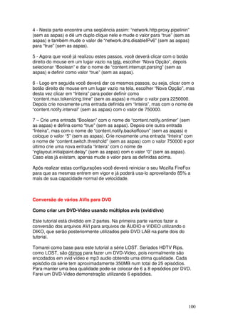 4 - Nesta parte encontre uma seqüência assim: “network.http.proxy.pipelinin”
(sem as aspas) e dê um duplo clique nele e mude o valor para “true” (sem as
aspas) e também mude o valor de “network.dns.disableIPv6” (sem as aspas)
para “true” (sem as aspas).

5 - Agora que você já realizou estes passos, você deverá clicar com o botão
direito do mouse em um lugar vazio na tela, escolher “Nova Opção”, depois
selecionar “Boolean” e dar o nome de “content.interrupt.parsing” (sem as
aspas) e definir como valor “true” (sem as aspas).

6 - Logo em seguida você deverá dar os mesmos passos, ou seja, clicar com o
botão direito do mouse em um lugar vazio na tela, escolher “Nova Opção”, mas
desta vez clicar em “Inteira” para poder definir como
“content.max.tokenizing.time” (sem as aspas) e mudar o valor para 2250000.
Depois crie novamente uma entrada definida em “Inteira”, mas com o nome de
“content.notify.interval” (sem as aspas) com o valor de 750000.

7 – Crie uma entrada “Boolean” com o nome de “content.notify.ontimer” (sem
as aspas) e defina como “true” (sem as aspas). Depois crie outra entrada
“Inteira”, mas com o nome de “content.notify.backoffcoun” (sem as aspas) e
coloque o valor “5” (sem as aspas). Crie novamente uma entrada “Inteira” com
o nome de “content.switch.threshold” (sem as aspas) com o valor 750000 e por
último crie uma nova entrada “Inteira” com o nome de
“nglayout.initialpaint.delay” (sem as aspas) com o valor “0” (sem as aspas).
Caso elas já existam, apenas mude o valor para as definidas acima.

Após realizar estas configurações você deverá reiniciar o seu Mozilla FireFox
para que as mesmas entrem em vigor e já poderá usa-lo aproveitando 85% a
mais de sua capacidade normal de velocidade.



Conversão de vários AVIs para DVD

Como criar um DVD-Video usando múltiplos avis (xvid/divx)

Este tutorial está dividido em 2 partes. Na primeira parte vamos fazer a
conversão dos arquivos AVI para arquivos de ÁUDIO e VIDEO utilizando o
DIKO, que serão posteriormente utilizados pelo DVD LAB na parte dois do
tutorial.

Tomarei como base para este tutorial a série LOST. Seriados HDTV Rips,
como LOST, são ótimos para fazer um DVD-Video, pois normalmente são
encodados em xvid vídeo e mp3 audio obtendo uma ótima qualidade. Cada
episódio da série tem aproximadamente 350MB num total de 25 episódios.
Para manter uma boa qualidade pode-se colocar de 6 a 8 episódios por DVD.
Farei um DVD-Video demonstração utilizando 6 episódios.




                                                                              100
 