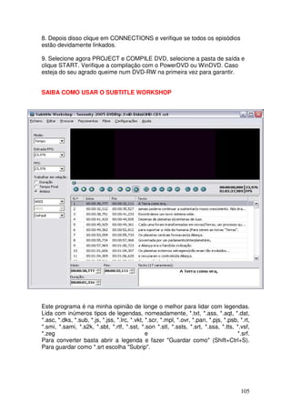 8. Depois disso clique em CONNECTIONS e verifique se todos os episódios
estão devidamente linkados.

9. Selecione agora PROJECT e COMPILE DVD, selecione a pasta de saída e
clique START. Verifique a compilação com o PowerDVD ou WinDVD. Caso
esteja do seu agrado queime num DVD-RW na primeira vez para garantir.


SAIBA COMO USAR O SUBTITLE WORKSHOP




Este programa é na minha opinião de longe o melhor para lidar com legendas.
Lida com inúmeros tipos de legendas, nomeadamente, *.txt, *.ass, *.aqt, *.dat,
*.asc, *.dks, *.sub, *.js, *.jss, *.lrc, *.vkt, *.scr, *.mpl, *.ovr, *.pan, *.pjs, *.psb, *.rt,
*.smi, *.sami, *.s2k, *.sbt, *.rtf, *.sst, *.son *.stl, *.ssts, *.srt, *.ssa, *.tts, *.vsf,
*.zeg                                           e                                       *.srf.
Para converter basta abrir a legenda e fazer "Guardar como" (Shift+Ctrl+S).
Para guardar como *.srt escolha "Subrip".




                                                                                          105
 