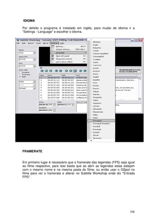 IDIOMA

Por defeito o programa é instalado em inglês, para mudar de idioma ir a
"Settings - Language" e escolher o idioma.




FRAMERATE


Em primeiro lugar é necessário que o framerate das legendas (FPS) seja igual
ao filme respectivo, para isso basta que ao abrir as legendas estas estejam
com o mesmo nome e na mesma pasta do filme, ou então usar o GSpot no
filme para ver o framerate e alterar no Subtitle Workshop onde diz "Entrada
FPS".




                                                                        106
 