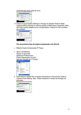 você terá que fazer tudo de novo




11. Clique na guia Quality Settings e marque as opções Perform deep
    analysis before backup to improve quality e desmarque Compress video
    with high quality adaptive error compensation. Clique em OK a análise
    irá começar.




    Fim da primeira fase da dupla-compressão com Shrink

•   Método Dupla Compressão 2º Passo

1. Abra o DVDShrink
   Clique na guia Edit
   Selecione Preferences:
   Passo dispensado se já foi
   feito por ocasião do 1º Passo




2. Desmarque a opção Run analysis and backup in low priority mode to
   improve multi-tasking. Obs.: Reduz bastante o tempo de duração do
   processo.




                                                                       11
 