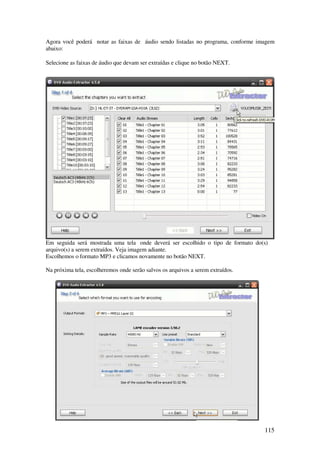 Agora você poderá notar as faixas de áudio sendo listadas no programa, conforme imagem
abaixo:

Selecione as faixas de áudio que devam ser extraídas e clique no botão NEXT.




Em seguida será mostrada uma tela onde deverá ser escolhido o tipo de formato do(s)
arquivo(s) a serem extraídos. Veja imagem adiante.
Escolhemos o formato MP3 e clicamos novamente no botão NEXT.

Na próxima tela, escolheremos onde serão salvos os arquivos a serem extraídos.




                                                                                  115
 