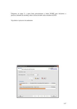 Chegamos na etapa 4, e agora basta pressionarmos o botão START para iniciarmos o
processo chamado de encoding, onde as faixas de áudio serão extraídas do DVD.


Veja abaixo o processo em andamento




                                                                            117
 