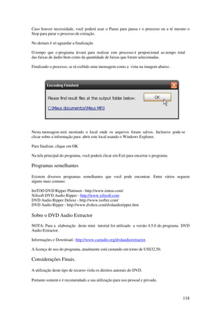 Caso houver necessidade, você poderá usar o Pause para pausa r o processo ou a té mesmo o
Stop para parar o processo de extração.

No demais é só aguardar a finalização

O tempo que o programa levará para realizar este processo é proporcional ao tempo total
das faixas de áudio bem como da quantidade de faixas que foram selecionadas.

Finalizado o processo, se rá exibido uma mensagem como a vista na imagem abaixo .




Nesta mensagem será mostrado o local onde os arquivos foram salvos. Inclusive pode-se
clicar sobre a informação para abrir este local usando o Windows Explorer.

Para finalizar, clique em OK

Na tela principal do programa, você poderá clicar em Exit para encerrar o programa.

Programas semelhantes

Existem diversos programas semelhantes que você pode encontrar. Entre vários seguem
alguns mais comuns:

ImTOO DVD Ripper Platinum - http://www.imtoo.com/
Xilisoft DVD Audio Ripper - http://www.xilisoft.com
DVD Audio Ripper Deluxe - http://www.isofter.com/
DVD Audio Ripper - http://www.dvdtox.com/dvdaudioripper.htm

Sobre o DVD Audio Extractor
NOTA: Para a elaboração deste mini tutorial foi utilizado a versão 4.5.0 do programa DVD
Audio Extractor.

Informações e Download.: http://www.castudio.org/dvdaudioextractor.

A licença de uso do programa, atualmente está custando em torno de US$32,50.

Considerações Finais.

A utilização deste tipo de recurso viola os direitos autorais do DVD.

Portanto soment e é recomendado a sua utilização para uso pessoal e privado.



                                                                                      118
 