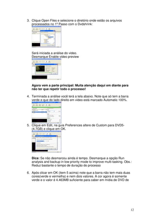 3. Clique Open Files e selecione o diretório onde estão os arquivos
   processados no 1º Passo com o Dvdshrink:




   Será iniciada a análise do video.
   Desmarque Enable video preview




   Agora vem a parte principal: Muita atenção daqui em diante para
   não ter que repetir todo o processo!

4. Terminada a análise você terá a tela abaixo. Note que só tem a barra
   verde e que do lado direito em video está marcado Automatic 100%.




5. Clique em Edit, na guia Preferences altere de Custom para DVD5-
   (4.7GB) e clique em OK.




   Dica: Se não desmarcou ainda é tempo. Desmarque a opção Run
   analysis and backup in low priority mode to improve multi-tasking. Obs.:
   Reduz bastante o tempo de duração do processo

6. Após clicar em OK (item 5 acima) note que a barra não tem mais duas
   cores(verde e vermelha) e nem dois valores. A cor agora é somente
   verde e o valor é 4.463MB suficiente para caber em mídia de DVD de




                                                                          12
 