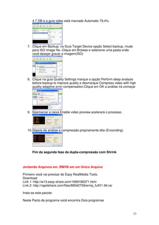 4.7 GB e a guia video está marcado Automatic 79,4%.




   7. Clique em Backup, na Guia Target Device opção Select backup, mude
      para ISO Image file. Clique em Browse e selecione uma pasta onde
      você desejar gravar a imagem(ISO)




   8. Clique na guia Quality Settings marque a opção Perform deep analysis
      before backup to improve quality e desmarque Compress video with high
      quality adaptive error compensation.Clique em OK a análise irá começar




   9. Desmarcar a caixa Enable video preview acelerará o processo.




   10. Depois da análise a compressão propriamente dita (Enconding).




      Fim da segunda fase da dupla-compressão com Shrink



Juntando Arquivos em .RMVB em um Único Arquivo

Primeiro você vai precisar do Easy RealMedia Tools.
Download:
Link 1: http://w13.easy-share.com/1699180371.html
Link 2: http://rapidshare.com/files/89542759/ermp_fullV1.94.rar

Insta-se este pacote.

Neste Pacto de programa você encontra Dois programas



                                                                          13
 