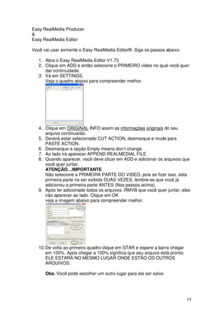 Easy RealMedia Producer
&
Easy RealMedia Editor

Você vai usar somente o Easy RealMedia Editor®. Siga os passos abaixo.

   1. Abra o Easy RealMedia Editor V1.73
   2. Clique em ADD e então selecione o PRIMEIRO video no qual você quer
      dar continuidade.
   3. Vá em SETTINGS.
      Veja o quadro abaixo para compreender melhor.




   4. Clique em ORIGINAL INFO assim as informações originais do seu
      arquivo continuarão.
   5. Deverá estar selecionado CUT ACTION, desmarque e mude para
      PASTE ACTION.
   6. Desmarque a opção Empty means don’t change.
   7. Ao lado irá aparecer APPEND REALMEDIAL FILE.
   8. Quando aparecer, você deve clicar em ADD e adicionar os arquivos que
      você quer juntar.
      ATENÇÃO…IMPORTANTE
      Não selecione a PRIMEIRA PARTE DO VIDEO, pois se fizer isso, esta
      primeira parte ira ser exibida DUAS VEZES, lembre-se que você já
      adicionou a primeira parte ANTES (Nos passos acima).
   9. Após ter adicionado todos os arquivos .RMVB que você quer juntar, eles
      irão aparecer ao lado. Clique em OK
      veja a imagem abaixo para compreender melhor.




   10. De volta ao primeiro quadro clique em STAR e espere a barra chegar
       em 100%. Após chegar a 100% significa que seu arquivo está pronto.
       ELE ESTARÁ NO MESMO LUGAR ONDE ESTÃO OS OUTROS
       ARQUIVOS.

      Obs.:Você pode escolher um outro lugar para ele ser salvo




                                                                            14
 