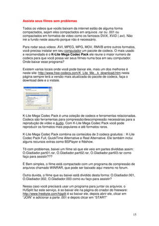 Assista seus filmes sem problemas

Todos os videos que vocês baixam da internet estão de alguma forma
compactados, sejam eles compactados em arquivos .rar ou .001 ou
compactados em formatos de video como os famosos DViX, XViD (.avi). Não
irei a fundo neste assunto porque não é necessário.

Para rodar seus videos .AVI, MPEG, MPG, MOV, RMVB entre outros formatos,
você precisa instalar em seu computador um pacote de codecs. O mais usado
e recomendado é o K-Lite Mega Codec Pack ele reune o maior numero de
codecs para que você possa ver seus filmes numa boa em seu computador.
Onde baixar esse programa?

Existem varios locais onde você pode baixar ele, mais um dos melhores é
neste site: http://www.free-codecs.com/K_Lite_Me…k_download.htm nesta
página sempre terá a versão mais atualizada do pacote de codecs, faça o
download dele e o instale.




K-Lite Mega Codec Pack é uma coleção de codecs e ferramentas relacionadas.
Codecs são ferramentas para compressão/descompressão necessárias para a
reprodução de vídeo e áudio. Com K-Lite Mega Codec Pack você pode
reproduzir os formatos mais populares e até formatos raros.

K-Lite Mega Codec Pack combina os conteúdos de 3 codecs gratuitos: : K-Lite
Codec Pack Full, QuickTime Alternative e Real Alternative. Ele também inclui
alguns recursos extras como BSPlayer e ffdshow.

Tô com problemas, baixei um filme só que ele veio em partes divididas assim:
O.Gladiador.part01.rar, O.Gladiador.part02.rar, O.Gladiador.part03.rar como
faço para assistir???

É Bem simples, o filme está compactado com um programa de compressão de
arquivos chamado WINRAR, que pode ser baixado aqui mesmo no forum.

Outra duvida, o filme que eu baixei estã dividido desta forma: O.Gladiador.001,
O.Gladiador.002, O.Gladiador.003 como eu faço para assistir?

Nessa caso você precisará usar um programa para juntar os arquivos. o
HJSplit faz este serviço, é so baixar ele na página do criador do freeware:
http://www.freebyte.com/hjsplit é so baixar ele, depois abrir ele, clicar em
“JOIN” e adicionar a parte .001 e depois clicar em “START”




                                                                               15
 