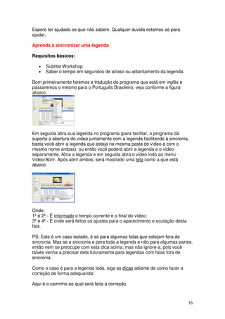 Espero ter ajudado os que não sabem. Qualquer duvida estamos ae para
ajudar.

Aprenda á sincronizar uma legenda

Requisitos básicos:

   •   Subtitle Workshop
   •   Saber o tempo em segundos de atraso ou adiantamento da legenda.

Bom primeiramente faremos a tradução do programa que está em inglês e
passaremos o mesmo para o Português Brasileiro, veja conforme a figura
abaixo:




Em seguida abra sua legenda no programa (para facilitar, o programa dá
suporte a abertura do vídeo juntamente com a legenda facilitando a sincronia,
basta você abrir a legenda que esteja na mesma pasta do vídeo e com o
mesmo nome ambas), ou então você poderá abrir a legenda e o vídeo
separamente. Abra a legenda e em seguida abra o vídeo indo ao menu
Vídeo/Abrir. Após abrir ambos, será mostrado uma tela como a que está
abaixo:




Onde:
1º e 2º - É informado o tempo corrente e o final do vídeo;
3º e 4º - È onde será feitos os ajustes para o aparecimento e ocutação desta
fala.

PS: Este é um caso isolado, é só para algumas falas que estejam fora de
sincronia. Mas se a sincronia e para toda a legenda e não para algumas partes,
então nem se preocupe com esta dica acima, mas não ignore-a, pois você
talvés venha a precisar dela futuramente para legendas com falas fora de
sincronia.

Como o caso é para a legenda toda, siga as dicas adiante de como fazer a
correção de forma adequanda:

Aqui é o caminho ao qual será feita a correção.



                                                                               16
 