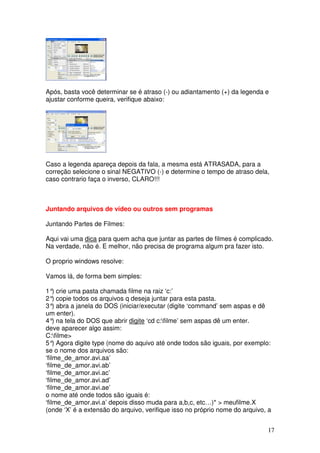 Após, basta você determinar se é atraso (-) ou adiantamento (+) da legenda e
ajustar conforme queira, verifique abaixo:




Caso a legenda apareça depois da fala, a mesma está ATRASADA, para a
correção selecione o sinal NEGATIVO (-) e determine o tempo de atraso dela,
caso contrario faça o inverso, CLARO!!!



Juntando arquivos de vídeo ou outros sem programas

Juntando Partes de Filmes:

Aqui vai uma dica para quem acha que juntar as partes de filmes é complicado.
Na verdade, não é. E melhor, não precisa de programa algum pra fazer isto.

O proprio windows resolve:

Vamos lá, de forma bem simples:

1° crie uma pasta chamada filme na raiz ‘c:’
    )
2° copie todos os arquivos q deseja juntar para esta pasta.
    )
3° abra a janela do DOS (iniciar/executar (digite ‘command’ sem aspas e dê
    )
um enter).
4° na tela do DOS que abrir digite ‘cd c:filme’ sem aspas dê um enter.
    )
deve aparecer algo assim:
C:filme>
5° Agora digite type (nome do aquivo até onde todos são iguais, por exemplo:
    )
se o nome dos arquivos são:
‘filme_de_amor.avi.aa’
‘filme_de_amor.avi.ab’
‘filme_de_amor.avi.ac’
‘filme_de_amor.avi.ad’
‘filme_de_amor.avi.ae’
o nome até onde todos são iguais é:
‘filme_de_amor.avi.a’ depois disso muda para a,b,c, etc…)* > meufilme.X
(onde ‘X’ é a extensão do arquivo, verifique isso no próprio nome do arquivo, a


                                                                             17
 