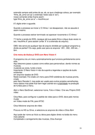 extensão sempre está antes do aa, ab, ac que o badongo coloca, por exemplo:
‘filme_de_amor.avi.aa’ a extensão neste caso é ‘avi’).
nosso comando então ficaria assim:
type filme_de_amor.avi.a* > meufilme.avi

6° digite enter e aguarde.
  )

Quando o processo se iniciar o:’C:filme>’ vai desaparecer, não se assuste é
assim mesmo.

Quando o processo estiver terminado vai aparecer novamente o:’C:filme>’

7° feche a janela do DOS, navegue até sua pasta filme e clique duas vezes no
  )
seu ‘meufilme.X’ para assistir (onde ‘X’ é a extensão do arquivo).

OBS: Isto serve pra qualquer tipo de arquivo dividido por qualquer programa q
divida as partes!!! Ou seja, pode usar para os arquivos ‘.001, .002, .003 etc…’
tbm.

Crie menu de títulos p/ DVD com Nero Vision 4

O programa cria um menu automaticamente que funciona perfeitamente como
esta.
Aqui descrevo passo a passo como editar para personalizar, dando nomes as
musicas,
mudando as cores, fundo e texto.
Importante: O Nero Vision 4 não da suporte a legendas e opções de áudio
existentes
em arquivos ripados de DVD.
Neste exemplo: Foi criado um menu para DVD coletânea de musicas pronto,
criado
pelo Nero Recode 2, mas pode ser usado para outros projetos semelhantes,
menu básico mas pode ficar bem legal usando-se a criatividade na produção
de fundos para o menu.

Abrir o Nero StarSmart, selecionar ícone, Foto e Vídeo / Crie seu Próprio DVD
vídeo

Clica Mais, para configurar o padrão de vídeo para o DVD, deve pelo menos
mudar
em Vídeo mode de PAL para NTSC

Clica Adicionar arquivos de vídeo

Procura no HD ou Drive, e seleciona os arquivos de vídeo e Clica Abrir

Aqui pode dar nome ao título ou deixa para digitar direto no botão do menu
mais adiante
Completado o carregamento das musicas, Clica Avançar



                                                                               18
 