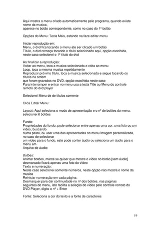 Aqui mostra o menu criado automaticamente pelo programa, quando existe
nome da musica,
aparece no botão correspondente, como no caso do 1º botão

Opções do Menu: Tecla Mais, estando na faze editar menu

Iniciar reprodução em:
Menu, o dvd fica tocando o menu ate ser clicado um botão
Título, o dvd começa tocando o título selecionado aqui, opção escolhida,
neste caso selecionei o 1º título do dvd

Ao finalizar a reprodução:
Voltar ao menu, toca a musica selecionada e volta ao menu
Loop, toca a mesma musica repetidamente
Reproduzir próximo título, toca a musica selecionada e segue tocando os
títulos na ordem
que foram gravados no DVD, opção escolhida neste caso
Para interromper e entrar no menu usa a tecla Title ou Menu do controle
remoto do dvd player

Selecionei Menu de de títulos somente

Clica Editar Menu:

Layout: Aqui seleciona o modo de apresentação e o nº de botões do menu,
selecionei 6 botões

Fundo:
Propriedades do fundo, pode selecionar entre apenas uma cor, uma foto ou um
vídeo, buscando
numa pasta, ou usar uma das apresentadas no menu Imagem personalizada,
no caso de selecionar
um vídeo para o fundo, este pode conter áudio ou seleciona um áudio para o
menu em
Arquivo de áudio:

Botões:
Animar botões, marca se quiser que mostre o vídeo no botão [sem áudio]
desmarcado ficará apenas uma foto do vídeo
Texto e numeração:
Neste caso selecionei somente números, neste opção não mostra o nome da
musica
Reiniciar numeração em cada página:
Desmarquei para dar continuidade no nº dos botões, nas paginas
seguintes do menu, isto facilita a seleção do vídeo pelo controle remoto do
DVD Player, digito o nº + Enter

Fonte: Seleciona a cor do texto e a fonte de caracteres




                                                                              19
 