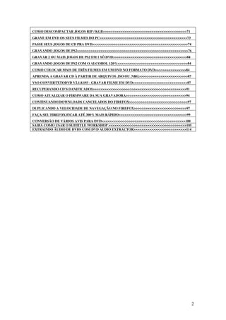 COMO DESCOMPACTAR JOGOS RIP / KGB>>>>>>>>>>>>>>>>>>>>>>>>>>>>>>>>>>>>>>>>>>>71
GRAVE EM DVD OS SEUS FILMES DO PC>>>>>>>>>>>>>>>>>>>>>>>>>>>>>>>>>>>>>>>>>>>>>73
PASSE SEUS JOGOS DE CD PRA DVD>>>>>>>>>>>>>>>>>>>>>>>>>>>>>>>>>>>>>>>>>>>>>>>>>74
GRAVANDO JOGOS DE PS2>>>>>>>>>>>>>>>>>>>>>>>>>>>>>>>>>>>>>>>>>>>>>>>>>>>>>>>>>76
GRAVAR 2 OU MAIS JOGOS DE PS2 EM 1 SÓ DVD>>>>>>>>>>>>>>>>>>>>>>>>>>>>>>>>>>>>>>84
GRAVANDO JOGOS DE PS2 COM O ALCOHOL 120%>>>>>>>>>>>>>>>>>>>>>>>>>>>>>>>>>>>>84
COMO COLOCAR MAIS DE TRÊS FILMES EM UM DVD NO FORMATO DVD>>>>>>>>>>>>>>>>84
APRENDA A GRAVAR CD À PARTIR DE ARQUIVOS .ISO OU .NRG>>>>>>>>>>>>>>>>>>>>>>>>>87
VSO CONVERTXTODVD V2.1.8.193 - GRAVAR FILME EM DVD>>>>>>>>>>>>>>>>>>>>>>>>>>>>87
RECUPERANDO CD’S DANIFICADOS>>>>>>>>>>>>>>>>>>>>>>>>>>>>>>>>>>>>>>>>>>>>>>>>91
COMO ATUALIZAR O FIRMWARE DA SUA GRAVADORA>>>>>>>>>>>>>>>>>>>>>>>>>>>>>>>94
CONTINUANDO DOWNLOADS CANCELADOS DO FIREFOX>>>>>>>>>>>>>>>>>>>>>>>>>>>>>>97
DUPLICANDO A VELOCIDADE DE NAVEGAÇÃO NO FIREFOX>>>>>>>>>>>>>>>>>>>>>>>>>>>97
FAÇA SEU FIREFOX FICAR ATÉ 300% MAIS RÁPIDO>>>>>>>>>>>>>>>>>>>>>>>>>>>>>>>>>>>99
CONVERSÃO DE VÁRIOS AVIS PARA DVD>>>>>>>>>>>>>>>>>>>>>>>>>>>>>>>>>>>>>>>>>>>100
SAIBA COMO USAR O SUBTITLE WORKSHOP >>>>>>>>>>>>>>>>>>>>>>>>>>>>>>>>>>>>>>>>105
EXTRAINDO ÁUDIO DE DVDS COM DVD AUDIO EXTRACTOR>>>>>>>>>>>>>>>>>>>>>>>>>>>114




                                                                                    2
 