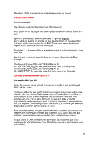 Clica Sair: Fecha o programa, ou uma das opções se for o caso

Como assistir RMVB

Instale esse codec

http://baixaki.ig.com.br/download/Real-Alternative.htm

Para poder ver no Bs player é so abrir o player clicar com o botao direito e ir
em:

opções > preferêcias > em cima em Geral > Tipos de arquivos
daí vc verá um quadro em branco em que deverá digitar em maiusculo RM
(clica em adicionar extenção) depois RMVB (adicionar extenção de novo)
depois marca as duas na lista de extenções

Prontinho……..é so ver o filme a legenda deve entrar automaticamente como
num AVI.

Lembre-se q o nome da legenda deve ser o mesmo do arquivo do filme,
Exemplo:

The.Second.Chance.2006.LiMiTED.DVDRip.Xv iD-
ALLiANCE.PT.BR_by_patruska_www.therebels .com.br.rmvb (filme)
The.Second.Chance.2006.LiMiTED.DVDRip.Xv iD-
ALLiANCE.PT.BR_by_patruska_www.therebels .com.br.srt (legenda)

Aprenda a transformar MKV para AVI

Conversão MKV pra AVI

Antes de começar com o tutorial, precisamos entender o que significa AVI,
MKV, MP4 e outros.

Todos nós sabemos que são formatos/extensões de arquivos de vídeo, mas
não são eles que ditam o Codec que é usado. Quando abrimos um filme no
computador o áudio, vídeo e legendas são rodados em separado, mas
simultaneamente. Porém seria bem ruim ter que abrir cada um deles
manualmente, portanto criaram-se os chamados “containers”, que nada mais
são que arquivos únicos que guardam tudo aquilo que um filme (por exemplo)
precisa pra funcionar, como o áudio e o vídeo.

Este tutorial terá como principal objetivo ensinar a converter os formatos pra
rodarem em DVD Player de mesa que suportam XViD, já que aqueles que
assistem no computador não necessitam fazer quaisquer conversões.

Segue abaixo o LINK no Rapidshare com todos os programas que serão
usados neste tutorial (exceto o Nero WaveEditor, que deve ser instalado junto
com o Nero).



                                                                                  21
 