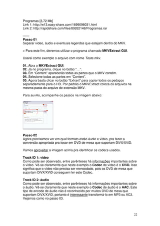 Programas [3,72 Mb]
Link 1: http://w13.easy-share.com/1699098031.html
Link 2: http://rapidshare.com/files/89262148/Programas.rar

——
Passo 01
Separar vídeo, áudio e eventuais legendas que estejam dentro do MKV.

> Para este fim, devemos utilizar o programa chamado MKVExtract GUI.

Usarei como exemplo o arquivo com nome Teste.mkv.

01. Abra o MKVExtract GUI.
02. Já no programa, clique no botão “…”.
03. Em “Content” aparecerão todas as partes que o MKV contém.
04. Selecione todas as partes em “Content”.
05. Agora basta clicar no botão “Extraxt” para copiar todos os pedaços
separadamente para o HD. Por padrão o MKVExtract coloca os arquivos na
mesma pasta do arquivo de extensão MKV.

Para auxílio, acompanhe os passos na imagem abaixo:




Passo 02
Agora precisamos ver em qual formato estão áudio e vídeo, pra fazer a
conversão apropriada pra tocar em DVD de mesa que suportam DiVX/XViD.

Vamos aproveitar a imagem acima pra identificar os codecs usados.

Track ID 1: vídeo
Como pode ser observado, entre parênteses há informações importantes sobre
o vídeo. Vê-se claramente que neste exemplo o Codec de vídeo é o XViD. Isso
significa que o vídeo não precisa ser reencodado, pois os DVD de mesa que
suportam DiVX/XViD conseguem ler este Codec.

Track ID 2: áudio
Como pode ser observado, entre parênteses há informações importantes sobre
o áudio. Vê-se claramente que neste exemplo o Codec de áudio é o AAC. Este
tipo de encode de áudio não é reconhecido por muitos DVD de mesa que
suportam DiVX/XViD, portanto é interessante transformá-lo em MP3 ou AC3.
Vejamos como no passo 03.




                                                                         22
 