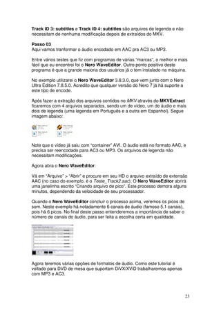 Track ID 3: subtitles e Track ID 4: subtitles são arquivos de legenda e não
necessitam de nenhuma modificação depois de extraídos do MKV.

Passo 03
Aqui vamos tranformar o áudio encodado em AAC pra AC3 ou MP3.

Entre vários testes que fiz com programas de várias “marcas”, o melhor e mais
fácil que eu encontrei foi o Nero WaveEditor. Outro ponto positivo deste
programa é que a grande maioria dos usuários já o tem instalado na máquina.

No exemplo utilizarei o Nero WaveEditor 3.8.3.0, que vem junto com o Nero
Ultra Edition 7.8.5.0. Acredito que qualquer versão do Nero 7 já há suporte a
este tipo de encode.

Após fazer a extração dos arquivos contidos no MKV através do MKVExtract
ficaremos com 4 arquivos separados, sendo um de vídeo, um de áudio e mais
dois de legenda (uma legenda em Português e a outra em Espanhol). Segue
imagem abaixo:




Note que o vídeo já saiu com “container” AVI. O áudio está no formato AAC, e
precisa ser reencodado para AC3 ou MP3. Os arquivos de legenda não
necessitam modificações.

Agora abra o Nero WaveEditor:

Vá em “Arquivo” > “Abrir” e procure em seu HD o arquivo extraído de extensão
AAC (no caso do exemplo, é o Teste_Track2.aac). O Nero WaveEditor abrirá
uma janelinha escrito “Criando arquivo de pico”. Este processo demora alguns
minutos, dependendo da velocidade de seu processador.

Quando o Nero WaveEditor concluir o processo acima, veremos os picos de
som. Neste exemplo há notadamente 6 canais de áudio (famoso 5.1 canais),
pois há 6 picos. No final deste passo entenderemos a importância de saber o
número de canais do áudio, para ser feita a escolha certa em qualidade.




Agora teremos várias opções de formatos de áudio. Como este tutorial é
voltado para DVD de mesa que suportam DiVX/XViD trabalharemos apenas
com MP3 e AC3.




                                                                                23
 