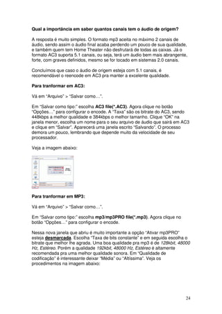 Qual a importância em saber quantos canais tem o áudio de origem?

A resposta é muito simples. O formato mp3 aceita no máximo 2 canais de
áudio, sendo assim o áudio final acaba perdendo um pouco de sua qualidade,
e também quem tem Home Theater não desfrutará de todas as caixas. Já o
formato AC3 suporta 5.1 canais, ou seja, terá um áudio bem mais abrangente,
forte, com graves definidos, mesmo se for tocado em sistemas 2.0 canais.

Concluímos que caso o áudio de origem esteja com 5.1 canais, é
recomendável o reencode em AC3 pra manter a excelente qualidade.

Para tranformar em AC3:

Vá em “Arquivo” > “Salvar como…”.

Em “Salvar como tipo:” escolha AC3 file(*.AC3). Agora clique no botão
“Opções…” para configurar o encode. A “Taxa” são os bitrate do AC3, sendo
448kbps a melhor qualidade e 384kbps o melhor tamanho. Clique “OK” na
janela menor, escolha um nome para o seu arquivo de áudio que sairá em AC3
e clique em “Salvar”. Aparecerá uma janela escrito “Salvando”. O processo
demora um pouco, lembrando que depende muito da velocidade de seu
processador.

Veja a imagem abaixo:




Para tranformar em MP3:

Vá em “Arquivo” > “Salvar como…”.

Em “Salvar como tipo:” escolha mp3/mp3PRO file(*.mp3). Agora clique no
botão “Opções…” para configurar o encode.

Nessa nova janela que abriu é muito importante a opção “Ativar mp3PRO”
esteja desmarcada. Escolha “Taxa de bits constante” e em seguida escolha o
bitrate que melhor lhe agrada. Uma boa qualidade pra mp3 é de 128kbit, 48000
Hz, Estéreo. Porém a qualidade 192kbit, 48000 Hz, Estéreo é altamente
recomendada pra uma melhor qualidade sonora. Em “Qualidade de
codificação” é interessante deixar “Média” ou “Altíssima”. Veja os
procedimentos na imagem abaixo:




                                                                          24
 