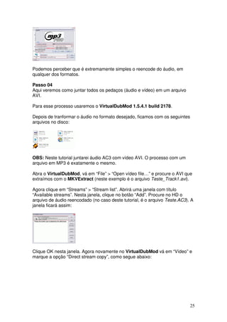 Podemos perceber que é extremamente simples o reencode do áudio, em
qualquer dos formatos.

Passo 04
Aqui veremos como juntar todos os pedaços (áudio e vídeo) em um arquivo
AVI.

Para esse processo usaremos o VirtualDubMod 1.5.4.1 build 2178.

Depois de tranformar o áudio no formato desejado, ficamos com os seguintes
arquivos no disco:




OBS: Neste tutorial juntarei áudio AC3 com vídeo AVI. O processo com um
arquivo em MP3 é exatamente o mesmo.

Abra o VirtualDubMod, vá em “File” > “Open vídeo file…” e procure o AVI que
extraímos com o MKVExtract (neste exemplo é o arquivo Teste_Track1.avi).

Agora clique em “Streams” > “Stream list”. Abrirá uma janela com título
“Available streams”. Nesta janela, clique no botão “Add”. Procure no HD o
arquivo de áudio reencodado (no caso deste tutorial, é o arquivo Teste.AC3). A
janela ficará assim:




Clique OK nesta janela. Agora novamente no VirtualDubMod vá em “Vídeo” e
marque a opção “Direct stream copy”, como segue abaixo:




                                                                             25
 