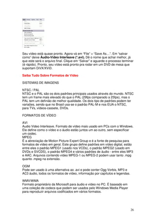 Seu vídeo está quase pronto. Agora vá em “File” > “Save As…”. Em “salvar
como” deixe Áudio-Video Interleave (*.avi). Dê o nome que achar melhor, já
que este será o arquivo final. Clique em “Salvar” e aguarde o processo terminar
(é rápido). Pronto, seu vídeo está pronto pra rodar em um DVD de mesa que
suportam DiVX/XViD.

Saiba Tudo Sobre Formatos de Video

SISTEMAS DE IMAGENS

NTSC / PAL
NTSC e o PAL são os dois padrões principais usados através do mundo. NTSC
tem um frame mais elevado do que o PAL (29fps comparado a 25fps), mas o
PAL tem um definião de melhor qualidade. Os dois tipo de padrões podem ter
variaões, sendo que no Brasil usa-se o padrão PAL-M e nos EUA o NTSC,
para TVs, vídeos-cassete, DVDs.

FORMATOS DE VÍDEO

AVI
Audio Video Interleave. Formato de vídeo mais usado em PCs com o Windows.
Ele define como o vídeo e o áudio estão juntos um ao outro, sem especificar
um codec.
MPEG
É a abreviação de Motion Picture Expert Group e é a fonte de pesquisa para
formatos de vídeo em geral. Este grupo define padrões em vídeo digital, estão
entre eles o padrão MPEG1 (usado nos VCDs), o padrão MPEG2 (usado em
DVDs e SVCDS), o padrão MPEG4 e vários padrões de áudio - entre eles MP3
e AAC. Arquivos contendo vídeo MPEG-1 ou MPEG-2 podem usar tanto .mpg
quanto .mpeg na extensão.

OGM
Pode ser usado à uma alternativa ao .avi e pode conter Ogg Vorbis, MP3 e
AC3 áudio, todos os formatos de vídeo, informação por capítulos e legendas.

WMV/WMA
Formato proprietário da Microsoft para áudio e vídeo no PC. É baseado em
uma coleção de codecs que podem ser usados pelo Windows Media Player
para reproduzir arquivos codificados em vários formatos.




                                                                              26
 