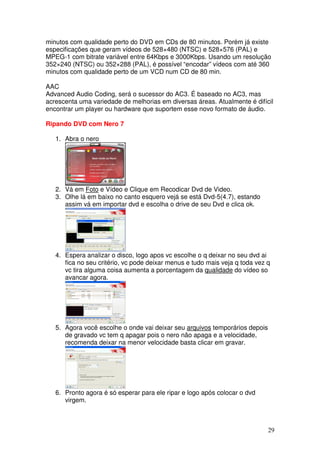 minutos com qualidade perto do DVD em CDs de 80 minutos. Porém já existe
especificações que geram vídeos de 528×480 (NTSC) e 528×576 (PAL) e
MPEG-1 com bitrate variável entre 64Kbps e 3000Kbps. Usando um resolução
352×240 (NTSC) ou 352×288 (PAL), é possível “encodar” vídeos com até 360
minutos com qualidade perto de um VCD num CD de 80 min.

AAC
Advanced Audio Coding, será o sucessor do AC3. É baseado no AC3, mas
acrescenta uma variedade de melhorias em diversas áreas. Atualmente é difícil
encontrar um player ou hardware que suportem esse novo formato de áudio.

Ripando DVD com Nero 7

   1. Abra o nero




   2. Vá em Foto e Vídeo e Clique em Recodicar Dvd de Video.
   3. Olhe lá em baixo no canto esquero vejá se está Dvd-5(4.7), estando
      assim vá em importar dvd e escolha o drive de seu Dvd e clica ok.




   4. Espera analizar o disco, logo apos vc escolhe o q deixar no seu dvd ai
      fica no seu critério, vc pode deixar menus e tudo mais veja q toda vez q
      vc tira alguma coisa aumenta a porcentagem da qualidade do vídeo so
      avancar agora.




   5. Agora você escolhe o onde vai deixar seu arquivos temporários depois
      de gravado vc tem q apagar pois o nero não apaga e a velocidade,
      recomenda deixar na menor velocidade basta clicar em gravar.




   6. Pronto agora é só esperar para ele ripar e logo após colocar o dvd
      virgem.



                                                                             29
 