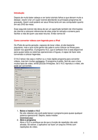 Introdução

Depois de muito bater cabeça e ver tanto tutoriais falhos e que deixam muito a
desejar, resolvi criar um super tutorial abordando os principais programas de
gravação. Assim você poderá ver seus filmes tanto em seu computador quanto
em seu DVD de mesa.

Esse segundo tutorial não deixa de ser um apanhado também de informações
da internet e colocarei referencias de sites onde foi retirado e screens para
facilitar a vida de quem usa esse recurso. Então vamos lá!


Como converter vídeos com legenda para o iPod

Os iPods de quinta geração, capazes de tocar vídeo, já são bastante
populares, mas o que muita gente não sabe é como colocar os filmes para
assistir nos aparelhos. O programa VLC, que é software livre e está disponível
para quase todos os sistemas operacionais e línguas, é capaz de fazer esta
conversão e colocar legendas.

O VLC talvez não seja o melhor ou o mais rápido programa para converter
vídeos, mas tem muitas vantagens. O programa é grátis, fácil de usar e toca
muitos tipos de vídeo, tendo poucas limitações. Se o VLC reproduz o vídeo, ele
pode ser convertido.




   1. Baixe e instale o VLC
      No site videolan.org você pode baixar o programa para quase qualquer
      sistema operacional. Depois, basta instalar.
      Download aqui
   2. Abra o programa
      Abra o VLC e certifique-se de que a função de repetição não está
      ativada. Se estiver, o aplicativo vai fazer um arquivo infinito com
      repetições do vídeo.


                                                                                 3
 