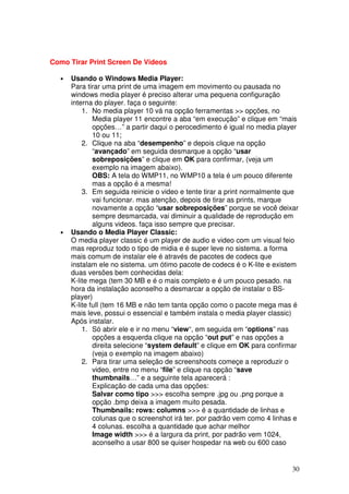 Como Tirar Print Screen De Videos

  •   Usando o Windows Media Player:
      Para tirar uma print de uma imagem em movimento ou pausada no
      windows media player é preciso alterar uma pequena configuração
      interna do player. faça o seguinte:
          1. No media player 10 vá na opção ferramentas >> opções, no
              Media player 11 encontre a aba “em execução” e clique em “mais
              opções…” a partir daqui o perocedimento é igual no media player
              10 ou 11;
          2. Clique na aba “desempenho” e depois clique na opção
              “avançado” em seguida desmarque a opção “usar
              sobreposições” e clique em OK para confirmar, (veja um
              exemplo na imagem abaixo).
              OBS: A tela do WMP11, no WMP10 a tela é um pouco diferente
              mas a opção é a mesma!
          3. Em seguida reinicie o video e tente tirar a print normalmente que
              vai funcionar. mas atenção, depois de tirar as prints, marque
              novamente a opção “usar sobreposições” porque se você deixar
              sempre desmarcada, vai diminuir a qualidade de reprodução em
              alguns videos. faça isso sempre que precisar.
  •   Usando o Media Player Classic:
      O media player classic é um player de audio e video com um visual feio
      mas reproduz todo o tipo de midia e é super leve no sistema. a forma
      mais comum de instalar ele é através de pacotes de codecs que
      instalam ele no sistema. um ótimo pacote de codecs é o K-lite e existem
      duas versões bem conhecidas dela:
      K-lite mega (tem 30 MB e é o mais completo e é um pouco pesado. na
      hora da instalação aconselho a desmarcar a opção de instalar o BS-
      player)
      K-lite full (tem 16 MB e não tem tanta opção como o pacote mega mas é
      mais leve, possui o essencial e também instala o media player classic)
      Após instalar.
          1. Só abrir ele e ir no menu “view“, em seguida em “options” nas
              opções a esquerda clique na opção “out put” e nas opções a
              direita selecione “system default” e clique em OK para confirmar
              (veja o exemplo na imagem abaixo)
          2. Para tirar uma seleção de screenshoots começe a reproduzir o
              video, entre no menu “file” e clique na opção “save
              thumbnails…” e a seguinte tela aparecerá :
              Explicação de cada uma das opções:
              Salvar como tipo >>> escolha sempre .jpg ou .png porque a
              opção .bmp deixa a imagem muito pesada.
              Thumbnails: rows: columns >>> é a quantidade de linhas e
              colunas que o screenshot irá ter. por padrão vem como 4 linhas e
              4 colunas. escolha a quantidade que achar melhor
              Image width >>> é a largura da print, por padrão vem 1024,
              aconselho a usar 800 se quiser hospedar na web ou 600 caso


                                                                            30
 