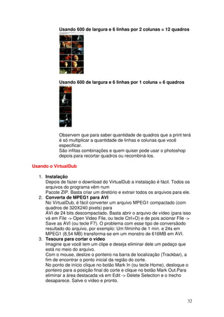 Usando 600 de largura e 6 linhas por 2 colunas = 12 quadros




            Usando 600 de largura e 6 linhas por 1 coluna = 6 quadros




            Observem que para saber quantidade de quadros que a print terá
            é só multiplicar a quantidade de linhas e colunas que você
            especificar.
            São infitas combinações e quem quiser pode usar o photoshop
            depois para recortar quadros ou recombiná-los.

Usando o VirtualDub

  1. Instalação
     Depois de fazer o download do VirtualDub a instalação é fácil. Todos os
     arquivos do programa vêm num
     Pacote ZIP. Basta criar um diretório e extrair todos os arquivos para ele.
  2. Converta de MPEG1 para AVI
     No VirtualDub, é fácil converter um arquivo MPEG1 compactado (com
     quadros de 320X240 pixels) para
     AVI de 24 bits descompactado. Basta abrir o arquivo de vídeo (para isso
     vá em File -> Open Video File, ou tecle Ctrl+O) e de pois acionar File ->
     Save as AVI (ou tecle F7). O problema com esse tipo de conversãodo
     resultado do arquivo, por exemplo: Um filminho de 1 min. e 24s em
     MPEG1 (8,54 MB) transforma-se em um monstro de 616MB em AVI.
  3. Tesoura para cortar o vídeo
     Imagine que você tem um clipe e deseja eliminar dele um pedaço que
     está no meio do arquivo.
     Com o mouse, deslize o ponteiro na barra de localização (Trackbar), a
     fim de encontrar o ponto inicial da região do corte.
     No ponto de início clique no botão Mark In (ou tecle Home), desloque o
     ponteiro para a posição final do corte e clique no botão Mark Out.Para
     eliminar a área destacada vá em Edit -> Delete Selection e o trecho
     desaparece. Salve o vídeo e pronto.



                                                                             32
 