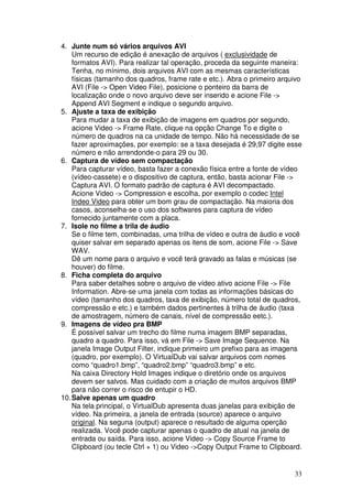 4. Junte num só vários arquivos AVI
    Um recurso de edição é anexação de arquivos ( exclusividade de
    formatos AVI). Para realizar tal operação, proceda da seguinte maneira:
    Tenha, no mínimo, dois arquivos AVI com as mesmas características
    físicas (tamanho dos quadros, frame rate e etc.). Abra o primeiro arquivo
    AVI (File -> Open Video File), posicione o ponteiro da barra de
    localização onde o novo arquivo deve ser inserido e acione File ->
    Append AVI Segment e indique o segundo arquivo.
5. Ajuste a taxa de exibição
    Para mudar a taxa de exibição de imagens em quadros por segundo,
    acione Video -> Frame Rate, clique na opção Change To e digite o
    número de quadros na ca unidade de tempo. Não há necessidade de se
    fazer aproximações, por exemplo: se a taxa desejada é 29,97 digite esse
    número e não arrendonde-o para 29 ou 30.
6. Captura de vídeo sem compactação
    Para capturar vídeo, basta fazer a conexão física entre a fonte de vídeo
    (vídeo-cassete) e o dispositivo de captura, então, basta acionar File ->
    Captura AVI. O formato padrão de captura é AVI decompactado.
    Acione Video -> Compression e escolha, por exemplo o codec Intel
    Indeo Video para obter um bom grau de compactação. Na maioria dos
    casos, aconselha-se o uso dos softwares para captura de vídeo
    fornecido juntamente com a placa.
7. Isole no filme a trila de áudio
    Se o filme tem, combinadas, uma trilha de vídeo e outra de áudio e você
    quiser salvar em separado apenas os itens de som, acione File -> Save
    WAV.
    Dê um nome para o arquivo e você terá gravado as falas e músicas (se
    houver) do filme.
8. Ficha completa do arquivo
    Para saber detalhes sobre o arquivo de vídeo ativo acione File -> File
    Information. Abre-se uma janela com todas as informações básicas do
    vídeo (tamanho dos quadros, taxa de exibição, número total de quadros,
    compressão e etc.) e também dados pertinentes à trilha de áudio (taxa
    de amostragem, número de canais, nível de compressão eetc.).
9. Imagens de vídeo pra BMP
    É possível salvar um trecho do filme numa imagem BMP separadas,
    quadro a quadro. Para isso, vá em File -> Save Image Sequence. Na
    janela Image Output Filter, indique primeiro um prefixo para as imagens
    (quadro, por exemplo). O VirtualDub vai salvar arquivos com nomes
    como “quadro1.bmp”, “quadro2.bmp” “quadro3.bmp” e etc.
    Na caixa Directory Hold Images indique o diretório onde os arquivos
    devem ser salvos. Mas cuidado com a criação de muitos arquivos BMP
    para não correr o risco de entupir o HD.
10. Salve apenas um quadro
    Na tela principal, o VirtualDub apresenta duas janelas para exibição de
    vídeo. Na primeira, a janela de entrada (source) aparece o arquivo
    original. Na seguna (output) aparece o resultado de alguma operção
    realizada. Você pode capturar apenas o quadro de atual na janela de
    entrada ou saída. Para isso, acione Video -> Copy Source Frame to
    Clipboard (ou tecle Ctrl + 1) ou Video ->Copy Output Frame to Clipboard.


                                                                          33
 