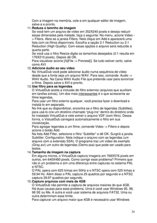 Com a imagem na memória, cole-a em qualquer editor de imagem,
    salve-a e pronto.
11. Reduza o tamnho da imagem
    Se você tem um arquivo de vídeo em 352X240 pixels e deseja reduzir
    essas dimensões pela metade, faça o seguinte: No menu, acione Video -
    > Filters. Abre-se a janela Filters. Nela clique em Add e aparecerá uma
    lista com os filtros disponíveis. Escolha a opção 2:1 Reduction ou 2:1
    Reduction (High Quality). Com essas opções o arquivo será reduzido à
    quarta parte.
    Se você usa o filtro Resize digite os tamanhos desejados (2:1 resulta em
    176X210 pixels). Depois dê OK.
    Para visualizar acione [/b]File -> Preview[i]. Se tudo estiver certo, salve
    como AVI.
12. Adicione áudio ao seu vídeo
    No VirtualDub você pode adicionar áudio numa sequência de vídeo
    desde que a fonte seja um arquivo WAV. Para isso, comande: Audio ->
    WAV Audio. Na Caixa WAV Audio File que pretende usar para sonorizar
    o filme. Depois salve o AVI e pronto.
13. Use filtro para as legendas
    O VirtualDub aceita a inclusão de filtro externos (arquivos que auxiliam
    em tarefas extras). Um dos mais interessantes é o que acrescenta ao
    filme legendas.
    Para usar um filtro externo qualquer, você precisa fazer o download e
    instalá-lo em separado.
    No link que eu disponibilizei, encontra-se o filtro de legendas (Subtitles),
    para usá-lo crie um diretório chamado “plug-ins” dentro do diretório onde
    foi instalado VirtualDub e nele extrair o arquivo VDF (com filtro). Dessa
    forma, o VistualDub carregará automaticamente o filtro em sua
    inicialização.
    Para agregar legendas a um filme, comande Video -> Filters e depois
    acione o botão Add.
    Na lista Add Filter, selecione o filtro “Subtitler” e dê OK. Surgirá a janela
    Subtitler: Configuration. Nela indique o arquivo com as legendas (um
    arquivo com a extensão SSA). O programa traz um vídeo de exemplo
    (Gray.avi) um outro de legendas (Demo.ssa) que pode ser usado para
    testes.
14. Tamanho da imagem na captura
    Em alguns micros, o VirtualDub captura imagens em 768X576 pixels em
    outros, em 640X480 pixels. Como corrigir esse problema? Primeiro que
    não é um problema e sim uma diferença entre capturas no sistema PAL
    e NTSC.
    O PAL opera com 625 linhas em 50Hz e o NTSC opera com 525 linhas e
    59,94 Hz. Além disso o PAL captura 25 quadros por segundo e o NTSC
    captura 39,97 quadros por segundo.
15. Capture arquivos com mais de 4GB
    O VirtualDub não permite a captura de arquivos maiores do que 4GB.
    Há duas causas para esse problema. Uma é você usar Windows 95, 98,
    98 SE ou Me. A outra é você usar sistema de arquivos FAT32. Uma ou
    outra determinam esse limite.
    Para capturar um arquivo maior que 4GB é necessário usar Windows


                                                                              34
 