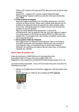 2000 ou XP e sistema de arquivos NTFS. Mas tem como contornar essa
       situação.
       Acione File -> Capture AVI, marque a opção Capture/Enable
       Multisegmented Capture e defina os valor dos intervalos (thresholds)
       para 50MB.
   16. Linha cinzenta na imagem
       Algumas imagens capturadas com VirtualDub apresentam uma linha
       cinzenta no inferior da tela. Nesse caso o defeito pode decorrer de um
       problema na cabeça de leitura do aparelho de vídeo-cassete usado
       como fonte. Você pode ignorá-la e depois recortar manualmente dos
       quadros em que ela aparece.
       Agora se várias dessas linhas aparecerem, a causa é do
       entrelaçamento. Isso vai aparecer toda vez que você capturar imagens
       com altura superior a 240 linhas (no padrão NTSC) ou 288 linhas (no
       padrão PAL). O entrelaçamento, não constitui um defeito, sendo assim
       não é possível corrigí-lo.
   17. Driver padrão Vídeo for Windows
       Sua máquina tem um dispositivo para capturar vídeo e no entanto o
       VirtualDub apresenta uma mensagem dizendo que não o encontra?
       Para capturar vídeo, o VirtualDub exige um driver para Vídeo for
       Windows. Se o periférico de captura não traz esse driver, o VirtualDub
       nãopode serr utilizado.

Grave vídeos de qualquer site

Antes de tudo baixe o CAMTASIA em um dos seguintes links:
Easy-Share: http://w15.easy-share.com/1698711561.html
Rapidshare: http://rapidshare.com/files/87974198/Camtasia.Studio.v4.0.1.rar

(ja existe versões atualizadas.. mas a minha eh essa intao acho mais fácil vcs
entenderem as imgs).

   1. Depois vá na página que se encontra o vídeo que você quer baixar para
      seu pc…
      Vamos usar aqui um vídeo do U2 na página do MSN VIDEOS:




                                                                              35
 