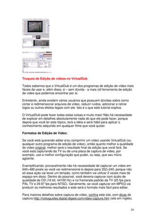 Truques de Edição de vídeos no VirtualDub

Todos sabemos que o VirtualDub é um dos programas de edição de vídeo mais
fáceis de usar e, além disso, é – sem dúvida - a mais útil ferramenta de edição
de vídeo que podemos encontrar por aí.

Entretanto, ainda existem vários usuários que possuem dúvidas sobre como
cortar e redimensionar arquivos de vídeo, reduzir ruídos, adicionar e retirar
logos ou outros efeitos legais com ele. Isto é o que este tutorial explica.

O VirtualDub pode fazer todas estas coisas e muito mais! Não há necessidade
de explicar em detalhes absolutamente nada do que ele pode fazer, porque
depois que você ler este tópico, terá a idéia e será hábil para aplicar o
conhecimento adquirido em qualquer filme que você quiser.

Formatos de Edição de Vídeo:

Se você está querendo editar e/ou comprimir um vídeo usando VirtualDub (ou
qualquer outro programa de edição de vídeo), então quanto melhor a qualidade
do vídeo original, melhor será o resultado final da edição que você fará. Se
você está capturando da TV ou de uma placa de captura de vídeo, por
exemplo, use a melhor configuração que puder, ou seja, que seu micro
agüente.

Exemplificando: provavelmente não há necessidade de capturar um vídeo em
640×480 pixels se você vai redimensioná-lo depois para 352×240, porque não
só essa ação vai levar um tempão, como também vai utilizar 2 vezes mais de
espaço em disco. Dentro do possível, você deveria capturar com áudio de
qualidade de CD (16 bit, 44100 Hz) e no framerate padrão da TV (25 fps para
PAL TV e 29.97 fps para NTSC). Geralmente, se você capturar em MPEG vai
produzir os melhores resultados e este será o formato mais fácil para editar.

Para maiores detalhes sobre captura de vídeo, confira este site, com dicas de
captura http://nickyguides.digital-digest.com/video-capture.htm (site em inglês).


                                                                                39
 