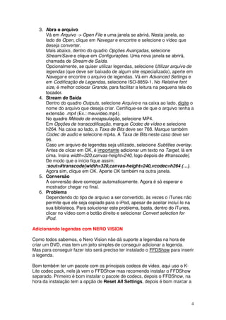 3. Abra o arquivo
      Vá em Arquivo -> Open File e uma janela se abrirá. Nesta janela, ao
      lado de Open, clique em Navegar e encontre e selecione o vídeo que
      deseja converter.
      Mais abaixo, dentro do quadro Opções Avançadas, selecione
      Stream/Save e clique em Configurações. Uma nova janela se abrirá,
      chamada de Stream de Saída.
      Opcionalmente, se quiser utilizar legendas, selecione Utilizar arquivo de
      legendas (que deve ser baixado de algum site especializado), aperte em
      Navegar e encontre o arquivo de legendas. Vá em Advanced Settings e
      em Codificação de Legendas, selecione ISO-8859-1. No Relative font
      size, é melhor colocar Grande, para facilitar a leitura na pequena tela do
      tocador.
   4. Stream de Saída
      Dentro do quadro Outputs, selecione Arquivo e na caixa ao lado, digite o
      nome do arquivo que deseja criar. Certifique-se de que o arquivo tenha a
      extensão .mp4 (Ex.: meuvideo.mp4).
      No quadro Método de encapsulação, selecione MP4.
      Em Opções de transcodificação, marque Codec de vídeo e selecione
      h264. Na caixa ao lado, a Taxa de Bits deve ser 768. Marque também
      Codec de audio e selecione mp4a. A Taxa de Bits neste caso deve ser
      96.
      Caso um arquivo de legendas seja utilizado, selecione Subtitles overlay.
      Antes de clicar em OK, é importante adicionar um texto no Target, lá em
      cima. Insira width=320,canvas-height=240, logo depois de #transcode{.
      De modo que o início fique assim:
      :sout=#transcode{width=320,canvas-height=240,vcodec=h264 (…).
      Agora sim, clique em OK. Aperte OK também na outra janela.
   5. Conversão
      A conversão deve começar automaticamente. Agora é só esperar o
      mostrador chegar no final.
   6. Problema
      Dependendo do tipo de arquivo a ser convertido, às vezes o iTunes não
      permite que ele seja copiado para o iPod, apesar de aceitar incluí-lo na
      sua biblioteca. Para solucionar este problema, basta, dentro do iTunes,
      clicar no vídeo com o botão direito e selecionar Convert selection for
      iPod.

Adicionando legendas com NERO VISION

Como todos sabemos, o Nero Vision não dá suporte a legendas na hora de
criar um DVD, mas tem um jeito simples de conseguir adicionar a legenda.
Mas para conseguir fazer isto será preciso ter instalado o FFDShow para inserir
a legenda.

Bom tembém ter um pacote com os principais codecs de video, aqui uso o K-
Lite codec pack, nele já vem o FFDShow mas recomendo instalar o FFDShow
separado. Primeiro é bom instalar o pacote de codecs, depois o FFDShow, na
hora da instalação tem a opção de Reset All Settings, depois é bom marcar a



                                                                              4
 