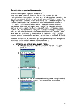 Comprimindo um arquivo já comprimido:

Porque não comprimir logo para Mpeg ou DivX?
Bem, você pode fazer isso, mas não esqueça que se você precisar
redimensionar ou aplicar quaisquer filtros a um arquivo de vídeo, ele deverá ser
comprimido novamente! Isto não e um defeito do VirtualDub, todo pacote de
edição de vídeo é a mesma coisa! Por exemplo, não é uma boa comprimir um
vídeo DVD direto em DivX e então abri-lo para redimensioná-lo ou cortá-lo
porque para salvar novamente este arquivo, você precisará de uma nova
compressão para DivX. Como você pode imaginar, se o vídeo é longo, ele
poderia levar um longo tempo. E, em todos os formatos conhecidos (exceto
Huffyuv e AVI não-comprimido), comprimir para descartar pequenos detalhes,
cada vez que você recomprime, alguma qualidade do vídeo é perdida! Como
você pode ver, faz sentido ter certeza que o arquivo seja o melhor possível,
porque, após as várias edições que você tiver que fazer, a qualidade diminuirá.

Antes de começarmos, suponhamos que você já tenha disponível o programa
VirtualDub (atualmente parece que está na versão 1.7).

   •   CORTANDO & REDIMENSIONANDO VIDEOS
         1. Abra seu arquivo de vídeo no VirtualDub indo em File>Open
            vídeo file…


          2. Selecione File>Filters




          3. Pressione o botão Add… (A)




          4. Abre-se uma lista de todos os filtros que podem ser aplicados ao
             arquivo de vídeo. Escolha o filtro chamado Null Transform.




                                                                             40
 