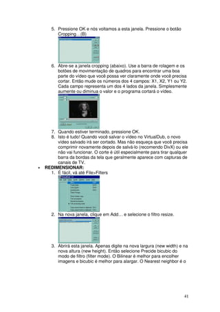 5. Pressione OK e nós voltamos a esta janela. Pressione o botão
          Cropping…(B)




       6. Abre-se a janela cropping (abaixo). Use a barra de rolagem e os
          botões de movimentação de quadros para encontrar uma boa
          parte do vídeo que você possa ver claramente onde você precisa
          cortar. Então mude os números dos 4 campos: X1, X2, Y1 ou Y2.
          Cada campo representa um dos 4 lados da janela. Simplesmente
          aumente ou diminua o valor e o programa cortará o vídeo.




      7. Quando estiver terminado, pressione OK.
      8. Isto é tudo! Quando você salvar o vídeo no VirtualDub, o novo
         vídeo salvado irá ser cortado. Mas não esqueça que você precisa
         comprimir novamente depois de salvá-lo (recomendo DivX) ou ele
         não vai funcionar. O corte é útil especialmente para tirar qualquer
         barra da bordas da tela que geralmente aparece com capturas de
         canais de TV.
•   REDIMENSIONAR:
      1. É fácil, vá até File>Filters




       2. Na nova janela, clique em Add… e selecione o filtro resize.




       3. Abrirá esta janela. Apenas digite na nova largura (new width) e na
          nova altura (new height). Então selecione Precide bicubic do
          modo de filtro (filter mode). O Bilinear é melhor para encolher
          imagens e bicubic é melhor para alargar. O Nearest neighbor é o




                                                                          41
 