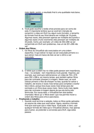mais rápido, porém, o resultado final é uma qualidade mais baixa.




       4. Você pode escolher o botão show preview para ver como ele
          está. É importante lembrar que se você tem intenção de
          comprimir o vídeo em DivX (ou algum outro formato), o tamanho
          do formato final do seu filme deveria ser múltiplo de 16 pixels.
          Algumas vezes, eles precisam apenas ser múltiplos de 8 pixels e
          algumas vezes (muito raramente) eles precisam ser múltiplos de
          32 pixels. Como, por exemplo: um vídeo de 352×288 vai ser
          comprimido em DivX sem problemas, mas um de 351×288 não
          vai!
•   Ordem dos Filtros:
       1. Os filtros do VirtualDub são executados em uma ordem
          específica. O que estiver no topo vai ser executado primeiro e o
          que estiver mais em baixo da lista vai ser o último a ser
          executado.




       2. O efeito que a ordem faz no vídeo pode parecer sem importância,
           mas – na verdade – tem importância muito grande. Vejamos, por
           exemplo, que você quis redimensionar um vídeo de 704 x 576
           para 352 x 288 e, ao mesmo tempo, quis também aplicar filtros
           para dar contraste (sharpen) à imagem. Neste caso, se você
           colocar primeiro o filtro de sharpen na lista, quando for salvar o
           trabalho, ele levaria 2 vezes mais tempo para completar a tarefa!
           Isto é óbvio, porque leva duas vezes mais tempo para dar
           contraste a um filme duas vezes maior. Seria muito mais rápido
           para dar contraste à imagem depois de que ela tenha sido
           diminuída. Por causa disto, o VirtualDub tem dois botões
           chamados ‘Move up’ e ‘Move down’ que nos permite mover a
           ordem dos filtros para cima e para baixo.
•   Finalizando o trabalho:
       1. Quando você terminar a seleção, todos os filtros serão aplicados
           ao arquivo de vídeo que você salvar. Agora, escolha o formato
           final que você quer que o vídeo fique. Você pode, é claro, usar
           qualquer formato de vídeo que o VirtualDub oferece, mas apenas
           para ilustrar, se pretender a conversão para DivX, siga estes
           passos:




                                                                           42
 