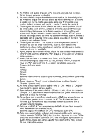 5. No final vc terá quatro arquivos MPV e quatro arquivos AC3 (se seus
    filmes tiverem somente um áudio).
6. No menu do lado esquerdo onde tem uma espécie de diretório igual ao
    do Windows, clique com o botão direito do mouse em movie 1 e escolha
    a opção new movie, repita a operação para criar 4 filmes (os seus
    quatro, é claro) então vc terá movie 1, movie 2, movie 3 e movie 4.
7. Clique agora em movie 1 com o botão esquerdo e vai aparecer o local
    do filme na tela (sem o filme), arraste o primeiro arquivo MPV que vai
    aparecer la embaixo para cima desse espaço e o primeiro filme vai
    aparecer aí, faça o mesmo com seu respectivo arquivo AC3 só que o
    arraste para logo abaixo do filme, no local denominado audio 1. Repita a
    operação com o segundo filme só que agora clicando em movie 2. Faça
    o mesmo com todos os filmes.
8. Clique agora em menu 1, vai aparecer uma tela preta no centro, lá
    embaixo ao lado de onde vc escolheu audio e video está escrito
    background, clique nele e escolha um papel de parede que vc queira
    para ser o fundo do seu DVD.
9. Agora, depois de escolher o fundo, clique na aba ao lado onde tem duas
    letra “a” está assim no programa “Aa”, clique aí e vai aparecer um caixa
    para escrever…
10. Você pode escrever o nome de cada filme ( mas faça isso
    individualmente para cada filme, ou seja, escreve Filme 1, e clica de
    novo em “Aa”, escreve Filme 2… e assim para todos os quatro).
    O exemplo ficaria assim:
    Filme 1
    Filme 2
    Filme 3
    Filme 4
    Escolha o tamanho e a posição para os nomes, arrastando-os para onde
    quiser.
11. Agora clique em Filme 1 com o botão direito va em Link - Movie 1 -
    Chapter 1 (movie start).
12. No filme 2 clique com o direito sobre Filme 2 - Link - Movie 2 - Chapter 1
    (Movie start) e assim para os quatro.
13. Após todos os links serem criados… lá bem no alto, clique em project e
    Compile DVD, escolha um diretório que caiba tudo (pelos meus cálculos
    dará de 5 a 8 Gb, no mínimo).
14. Nesse local que vc escolheu estará pronto o DVD que vc queria com os
    quatro filmes, porém ainda com mais de 4.7 Gb. Aqui entra o Nero
    Recode, que normalmente está instalado no Nero quando vc tem a
    versão Full dele instalada.
15. Coloque um DVD 4.7 em seu gravador de DVD. Abra o Nero e escolha
    Nero Recode em ferramentas (tools).
    Escolha a opção Recodificar um DVD inteiro para outro DVD
16. Feito isso, na outra tela, embaixo à direita onde está escrito caber no
    destino assinale DVD5 [4.7 Gb], depois acima clique em importar DVD e
    procure o local onde vc colocou o DVD final feito agora a pouco com os
    quatro filmes. Basta selecionar a pasta Video (sem entrar nela) e clicar
    Ok que o Nero faz o resto.



                                                                           45
 
